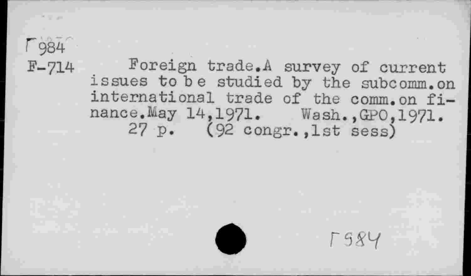 ﻿F 984 F-714
Foreign trade.A survey of current issues to b e studied by the subcomm.on international trade of the comm.on finance. May 14,1971. Wash.,GPO,1971.
27 p. (92 congr.,1st sess)
F5&7